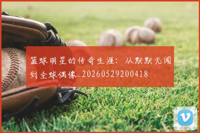 篮球明星的传奇生涯：从默默无闻到全球偶像_20260529200418