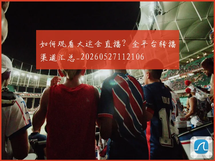 如何观看大运会直播？全平台转播渠道汇总_20260527112106