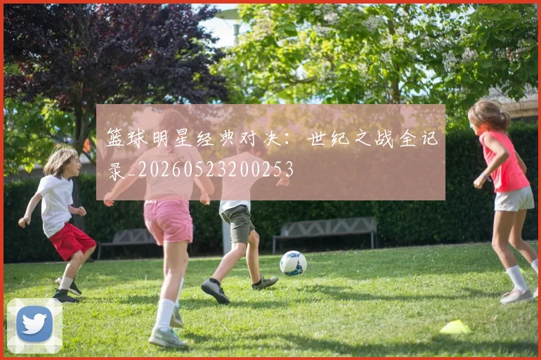 篮球明星经典对决:世纪之战全记录_20260523200253