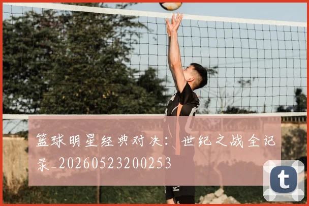 篮球明星经典对决：世纪之战全记录_20260523200253