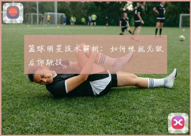 篮球明星技术解析：如何练就无敌后仰跳投