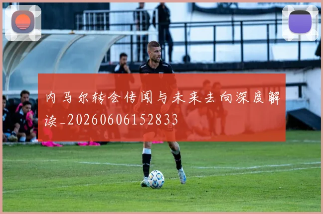内马尔转会传闻与未来去向深度解读_20260606152833